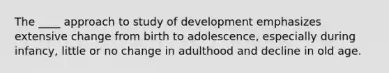 The ____ approach to study of development emphasizes extensive change from birth to adolescence, especially during infancy, little or no change in adulthood and decline in old age.