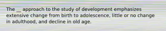 The __ approach to the study of development emphasizes extensive change from birth to adolescence, little or no change in adulthood, and decline in old age.