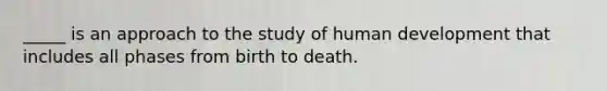 _____ is an approach to the study of human development that includes all phases from birth to death.