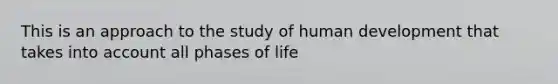 This is an approach to the study of human development that takes into account all phases of life