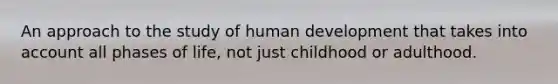 An approach to the study of human development that takes into account all phases of life, not just childhood or adulthood.