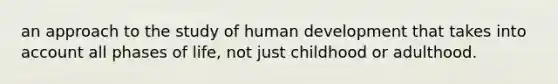 an approach to the study of human development that takes into account all phases of life, not just childhood or adulthood.