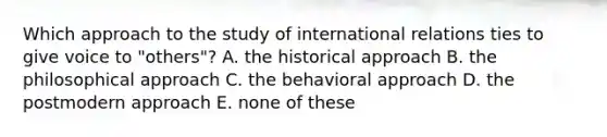 Which approach to the study of international relations ties to give voice to "others"? A. the historical approach B. the philosophical approach C. the behavioral approach D. the postmodern approach E. none of these