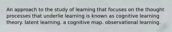 An approach to the study of learning that focuses on the thought processes that underlie learning is known as cognitive learning theory. latent learning. a cognitive map. observational learning.