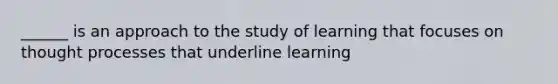 ______ is an approach to the study of learning that focuses on thought processes that underline learning