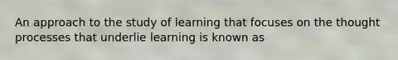 An approach to the study of learning that focuses on the thought processes that underlie learning is known as