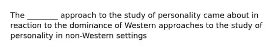 The ________ approach to the study of personality came about in reaction to the dominance of Western approaches to the study of personality in non-Western settings