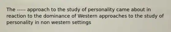 The ----- approach to the study of personality came about in reaction to the dominance of Western approaches to the study of personality in non western settings