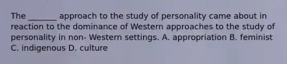 The _______ approach to the study of personality came about in reaction to the dominance of Western approaches to the study of personality in non- Western settings. A. appropriation B. feminist C. indigenous D. culture