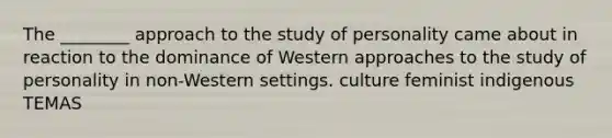 The ________ approach to the study of personality came about in reaction to the dominance of Western approaches to the study of personality in non-Western settings. culture feminist indigenous TEMAS