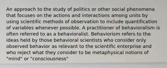 An approach to the study of politics or other social phenomena that focuses on the actions and interactions among units by using scientific methods of observation to include quantification of variables whenever possible. A practitioner of behavioralism is often referred to as a behavioralist. Behaviorism refers to the ideas held by those behavioral scientists who consider only observed behavior as relevant to the scientific enterprise and who reject what they consider to be metaphysical notions of "mind" or "consciousness"