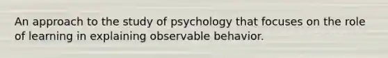 An approach to the study of psychology that focuses on the role of learning in explaining observable behavior.