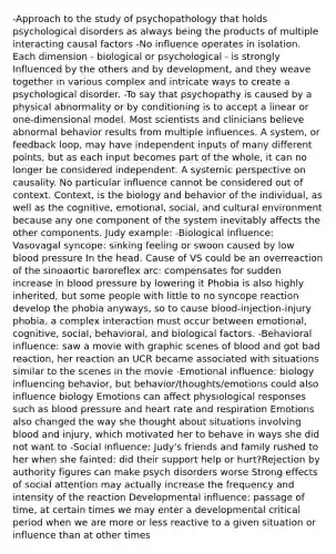 -Approach to the study of psychopathology that holds psychological disorders as always being the products of multiple interacting causal factors -No influence operates in isolation. Each dimension - biological or psychological - is strongly Influenced by the others and by development, and they weave together in various complex and intricate ways to create a psychological disorder. -To say that psychopathy is caused by a physical abnormality or by conditioning is to accept a linear or one-dimensional model. Most scientists and clinicians believe abnormal behavior results from multiple influences. A system, or feedback loop, may have independent inputs of many different points, but as each input becomes part of the whole, it can no longer be considered independent. A systemic perspective on causality. No particular influence cannot be considered out of context. Context, is the biology and behavior of the individual, as well as the cognitive, emotional, social, and cultural environment because any one component of the system inevitably affects the other components. Judy example: -Biological influence: Vasovagal syncope: sinking feeling or swoon caused by low blood pressure In the head. Cause of VS could be an overreaction of the sinoaortic baroreflex arc: compensates for sudden increase in blood pressure by lowering it Phobia is also highly inherited, but some people with little to no syncope reaction develop the phobia anyways, so to cause blood-injection-injury phobia, a complex interaction must occur between emotional, cognitive, social, behavioral, and biological factors. -Behavioral influence: saw a movie with graphic scenes of blood and got bad reaction, her reaction an UCR became associated with situations similar to the scenes in the movie -Emotional influence: biology influencing behavior, but behavior/thoughts/emotions could also influence biology Emotions can affect physiological responses such as blood pressure and heart rate and respiration Emotions also changed the way she thought about situations involving blood and injury, which motivated her to behave in ways she did not want to -Social influence: Judy's friends and family rushed to her when she fainted: did their support help or hurt?Rejection by authority figures can make psych disorders worse Strong effects of social attention may actually increase the frequency and intensity of the reaction Developmental influence: passage of time, at certain times we may enter a developmental critical period when we are more or less reactive to a given situation or influence than at other times