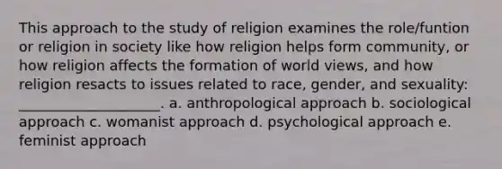 This approach to the study of religion examines the role/funtion or religion in society like how religion helps form community, or how religion affects the formation of world views, and how religion resacts to issues related to race, gender, and sexuality: ____________________. a. anthropological approach b. sociological approach c. womanist approach d. psychological approach e. feminist approach