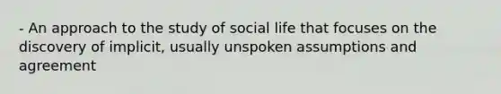 - An approach to the study of social life that focuses on the discovery of implicit, usually unspoken assumptions and agreement