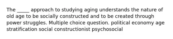 The _____ approach to studying aging understands the nature of old age to be socially constructed and to be created through power struggles. Multiple choice question. political economy age stratification social constructionist psychosocial