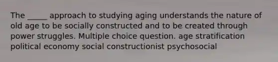 The _____ approach to studying aging understands the nature of old age to be socially constructed and to be created through power struggles. Multiple choice question. age stratification political economy social constructionist psychosocial