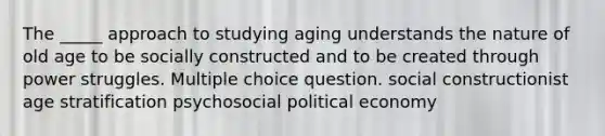 The _____ approach to studying aging understands the nature of old age to be socially constructed and to be created through power struggles. Multiple choice question. social constructionist age stratification psychosocial political economy