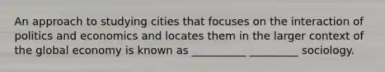 An approach to studying cities that focuses on the interaction of politics and economics and locates them in the larger context of the global economy is known as __________ _________ sociology.