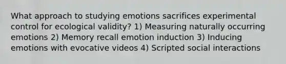 What approach to studying emotions sacrifices experimental control for ecological validity? 1) Measuring naturally occurring emotions 2) Memory recall emotion induction 3) Inducing emotions with evocative videos 4) Scripted social interactions