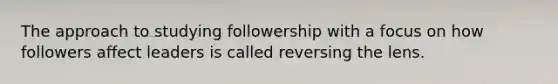 The approach to studying followership with a focus on how followers affect leaders is called reversing the lens.