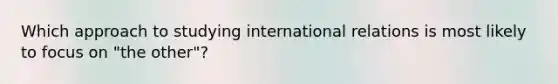 Which approach to studying international relations is most likely to focus on "the other"?