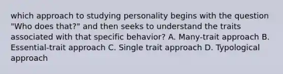 which approach to studying personality begins with the question "Who does that?" and then seeks to understand the traits associated with that specific behavior? A. Many-trait approach B. Essential-trait approach C. Single trait approach D. Typological approach