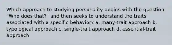 Which approach to studying personality begins with the question "Who does that?" and then seeks to understand the traits associated with a specific behavior? a. many-trait approach b. typological approach c. single-trait approach d. essential-trait approach