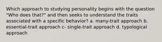 Which approach to studying personality begins with the question "Who does that?" and then seeks to understand the traits associated with a specific behavior? a. many-trait approach b. essential-trait approach c- single-trait approach d. typological approach