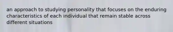 an approach to studying personality that focuses on the enduring characteristics of each individual that remain stable across different situations