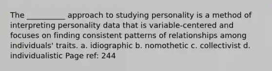 The __________ approach to studying personality is a method of interpreting personality data that is variable-centered and focuses on finding consistent patterns of relationships among individuals' traits. a. idiographic b. nomothetic c. collectivist d. individualistic Page ref: 244