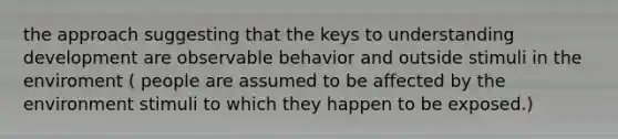 the approach suggesting that the keys to understanding development are observable behavior and outside stimuli in the enviroment ( people are assumed to be affected by the environment stimuli to which they happen to be exposed.)