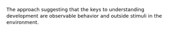 The approach suggesting that the keys to understanding development are observable behavior and outside stimuli in the environment.