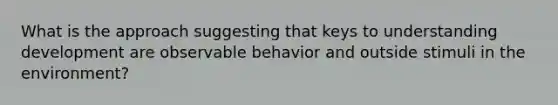 What is the approach suggesting that keys to understanding development are observable behavior and outside stimuli in the environment?