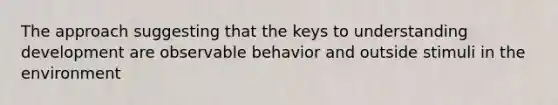 The approach suggesting that the keys to understanding development are observable behavior and outside stimuli in the environment