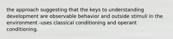 the approach suggesting that the keys to understanding development are observable behavior and outside stimuli in the environment -uses classical conditioning and operant conditioning.