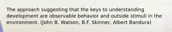 The approach suggesting that the keys to understanding development are observable behavior and outside stimuli in the environment. (John B. Watson, B.F. Skinner, Albert Bandura)