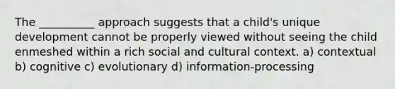 The __________ approach suggests that a child's unique development cannot be properly viewed without seeing the child enmeshed within a rich social and cultural context. a) contextual b) cognitive c) evolutionary d) information-processing