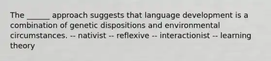 The ______ approach suggests that language development is a combination of genetic dispositions and environmental circumstances. -- nativist -- reflexive -- interactionist -- learning theory