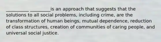 __________ _________is an approach that suggests that the solutions to all social problems, including crime, are the transformation of human beings, mutual dependence, reduction of class structures, creation of communities of caring people, and universal social justice.