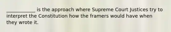 ____________ is the approach where Supreme Court Justices try to interpret the Constitution how the framers would have when they wrote it.