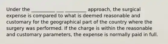 Under the __________ ___ _________ approach, the surgical expense is compared to what is deemed reasonable and customary for the geographical part of the country where the surgery was performed. If the charge is within the reasonable and customary parameters, the expense is normally paid in full.