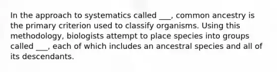 In the approach to systematics called ___, common ancestry is the primary criterion used to classify organisms. Using this methodology, biologists attempt to place species into groups called ___, each of which includes an ancestral species and all of its descendants.