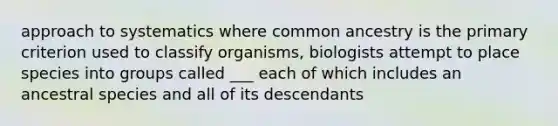 approach to systematics where common ancestry is the primary criterion used to classify organisms, biologists attempt to place species into groups called ___ each of which includes an ancestral species and all of its descendants