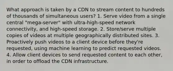 What approach is taken by a CDN to stream content to hundreds of thousands of simultaneous users? 1. Serve video from a single central "mega-server" with ultra-high-speed network connectivity, and high-speed storage. 2. Store/serve multiple copies of videos at multiple geographically distributed sites. 3. Proactively push videos to a client device before they're requested, using machine learning to predict requested videos. 4. Allow client devices to send requested content to each other, in order to offload the CDN infrastructure.