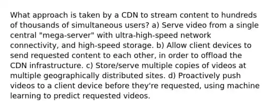 What approach is taken by a CDN to stream content to hundreds of thousands of simultaneous users? a) Serve video from a single central "mega-server" with ultra-high-speed network connectivity, and high-speed storage. b) Allow client devices to send requested content to each other, in order to offload the CDN infrastructure. c) Store/serve multiple copies of videos at multiple geographically distributed sites. d) Proactively push videos to a client device before they're requested, using machine learning to predict requested videos.