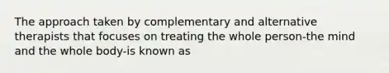 The approach taken by complementary and alternative therapists that focuses on treating the whole person-the mind and the whole body-is known as