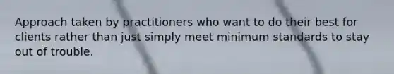 Approach taken by practitioners who want to do their best for clients rather than just simply meet minimum standards to stay out of trouble.