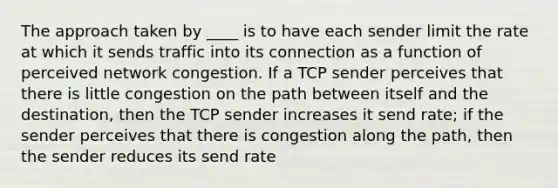 The approach taken by ____ is to have each sender limit the rate at which it sends traffic into its connection as a function of perceived network congestion. If a TCP sender perceives that there is little congestion on the path between itself and the destination, then the TCP sender increases it send rate; if the sender perceives that there is congestion along the path, then the sender reduces its send rate