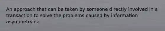 An approach that can be taken by someone directly involved in a transaction to solve the problems caused by information asymmetry is: